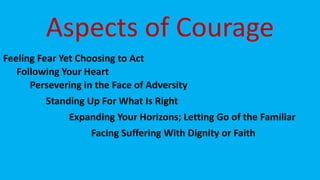 Aspects of Courage
Feeling Fear Yet Choosing to Act
Following Your Heart
Persevering in the Face of Adversity
Standing Up For What Is Right
Expanding Your Horizons; Letting Go of the Familiar
Facing Suffering With Dignity or Faith