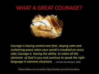 WHAT A GREAT COURAGE? Courage is having control over fear, staying calm and reclaiming peace when your world is troubled on every side; Courage is having the ability  to retain all the elements  of God in you and continue to speak the right language in extreme situations. --- Christian Drive Network  (CDN) Please follow me on twitter http://twitter.com/christiandrive 