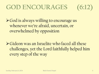 GOD ENCOURAGES

(6:12)

God is always willing to encourage us
whenever we’re afraid, uncertain, or
overwhelmed by opposition

Gideon was an Israelite who faced all these
challenges, yet the Lord faithfully helped him
every step of the way

Sunday, February 9, 2014

Black Forest Chapel

3

 