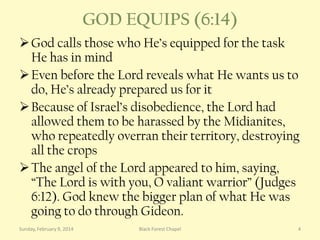 GOD EQUIPS (6:14)
 God calls those who He’s equipped for the task
He has in mind
 Even before the Lord reveals what He wants us to
do, He’s already prepared us for it
 Because of Israel’s disobedience, the Lord had
allowed them to be harassed by the Midianites,
who repeatedly overran their territory, destroying
all the crops
 The angel of the Lord appeared to him, saying,
“The Lord is with you, O valiant warrior” (Judges
6:12). God knew the bigger plan of what He was
going to do through Gideon.
Sunday, February 9, 2014

Black Forest Chapel

4

 