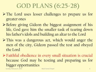 GOD PLANS (6:25-28)
 The Lord uses lesser challenges to prepare us for
greater ones
 Before giving Gideon the biggest assignment of his
life, God gave him the smaller task of tearing down
his father’s idols and building an altar to the Lord
 This was a dangerous act, which would anger the
men of the city, Gideon passed the test and obeyed
the Lord
 Faithful obedience in every small situation is crucial
because God may be testing and preparing us for
bigger opportunities
Sunday, February 9, 2014

Black Forest Chapel

6

 