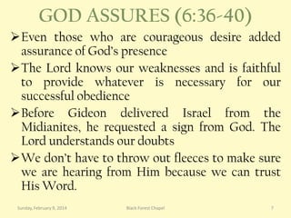 GOD ASSURES (6:36-40)
Even those who are courageous desire added
assurance of God’s presence
The Lord knows our weaknesses and is faithful
to provide whatever is necessary for our
successful obedience
Before Gideon delivered Israel from the
Midianites, he requested a sign from God. The
Lord understands our doubts
We don’t have to throw out fleeces to make sure
we are hearing from Him because we can trust
His Word.
Sunday, February 9, 2014

Black Forest Chapel

7

 