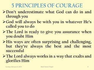 5 PRINCIPLES OF COURAGE
Don’t underestimate what God can do in and
through you
God will always be with you in whatever He’s
called you to do
The Lord is ready to give you assurance when
you doubt Him
His ways are often surprising and challenging,
but they’re always the best and the most
successful
The Lord always works in a way that exalts and
glorifies Him
Sunday, February 9, 2014

Black Forest Chapel

9

 