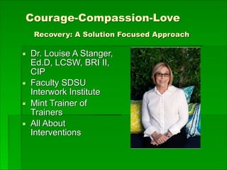 Courage-Compassion-Love 
Recovery: A Solution Focused Approach
▪ Dr. Louise A Stanger,
Ed.D, LCSW, BRI II,
CIP
▪ Faculty SDSU
Interwork Institute
▪ Mint Trainer of
Trainers
▪ All About
Interventions
 