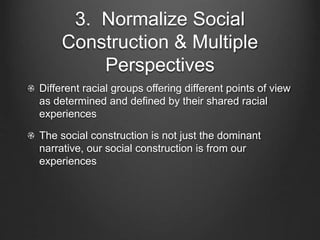 3. Normalize Social
Construction & Multiple
Perspectives
Different racial groups offering different points of view
as determined and defined by their shared racial
experiences
The social construction is not just the dominant
narrative, our social construction is from our
experiences
 