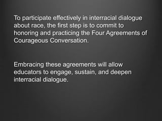 To participate effectively in interracial dialogue
about race, the first step is to commit to
honoring and practicing the Four Agreements of
Courageous Conversation.
Embracing these agreements will allow
educators to engage, sustain, and deepen
interracial dialogue.
 