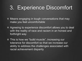 3. Experience Discomfort
Means engaging in tough conversations that may
make you feel uncomfortable
Agreeing to experience discomfort allows you to deal
with the reality of race and racism in an honest and
forthright way
This is how we “build muscle”, increasing our
tolerance for discomfort so that we increase our
ability to address the challenges associated with
racial achievement disparity
 
