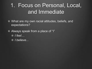 1. Focus on Personal, Local,
and Immediate
What are my own racial attitudes, beliefs, and
expectations?
Always speak from a place of “I”
I feel…
I believe...
 