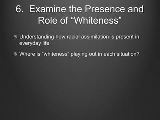 6. Examine the Presence and
Role of “Whiteness”
Understanding how racial assimilation is present in
everyday life
Where is “whiteness” playing out in each situation?
 