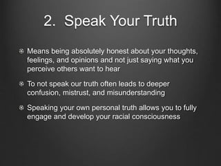 2. Speak Your Truth
Means being absolutely honest about your thoughts,
feelings, and opinions and not just saying what you
perceive others want to hear
To not speak our truth often leads to deeper
confusion, mistrust, and misunderstanding
Speaking your own personal truth allows you to fully
engage and develop your racial consciousness
 