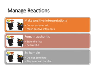 Manage Reactions
Make positive interpretations
• Do not assume, ask
• Make positive inferences
Remain authentic
• State the fact
• Be truthful
Be humble
• Do not dominate
• Stay calm and humble
 