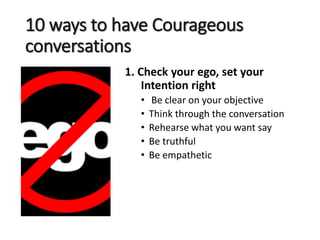 10 ways to have Courageous
conversations
1. Check your ego, set your
Intention right
• Be clear on your objective
• Think through the conversation
• Rehearse what you want say
• Be truthful
• Be empathetic
 