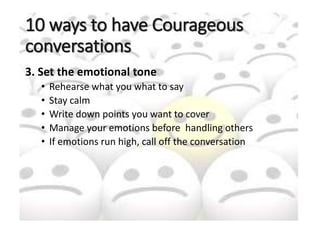 10 ways to have Courageous
conversations
3. Set the emotional tone
• Rehearse what you what to say
• Stay calm
• Write down points you want to cover
• Manage your emotions before handling others
• If emotions run high, call off the conversation
 