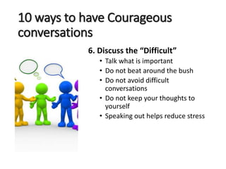 10 ways to have Courageous
conversations
6. Discuss the “Difficult”
• Talk what is important
• Do not beat around the bush
• Do not avoid difficult
conversations
• Do not keep your thoughts to
yourself
• Speaking out helps reduce stress
 