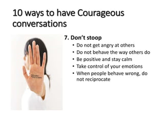 10 ways to have Courageous
conversations
7. Don’t stoop
• Do not get angry at others
• Do not behave the way others do
• Be positive and stay calm
• Take control of your emotions
• When people behave wrong, do
not reciprocate
 