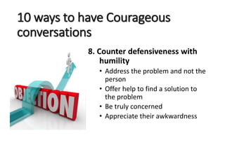 10 ways to have Courageous
conversations
8. Counter defensiveness with
humility
• Address the problem and not the
person
• Offer help to find a solution to
the problem
• Be truly concerned
• Appreciate their awkwardness
 