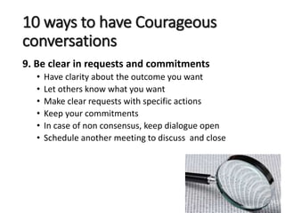 10 ways to have Courageous
conversations
9. Be clear in requests and commitments
• Have clarity about the outcome you want
• Let others know what you want
• Make clear requests with specific actions
• Keep your commitments
• In case of non consensus, keep dialogue open
• Schedule another meeting to discuss and close
 