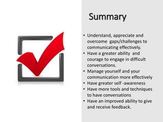 Summary
• Understand, appreciate and
overcome gaps/challenges to
communicating effectively.
• Have a greater ability and
courage to engage in difficult
conversations.
• Manage yourself and your
communication more effectively
• Have greater self -awareness
• Have more tools and techniques
to have conversations
• Have an improved ability to give
and receive feedback.
 