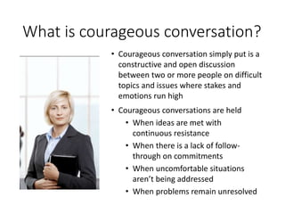 What is courageous conversation?
• Courageous conversation simply put is a
constructive and open discussion
between two or more people on difficult
topics and issues where stakes and
emotions run high
• Courageous conversations are held
• When ideas are met with
continuous resistance
• When there is a lack of follow-
through on commitments
• When uncomfortable situations
aren’t being addressed
• When problems remain unresolved
 