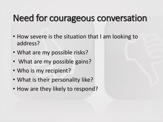 Need for courageous conversation
• How severe is the situation that I am looking to
address?
• What are my possible risks?
• What are my possible gains?
• Who is my recipient?
• What is their personality like?
• How are they likely to respond?
 