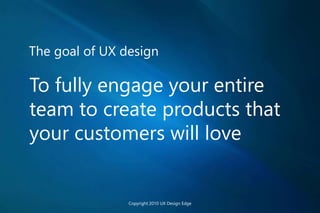 The goal of UX design
To fully engage your entire
team to create products that
your customers will love
Copyright 2010 UX Design Edge
 
