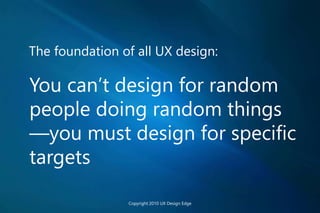 The foundation of all UX design:
You can’t design for random
people doing random things
—you must design for specific
targets
Copyright 2010 UX Design Edge
 