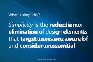 What is simplicity?
Simplicity is the reduction or
elimination of design elements
that target users are aware of
and consider unessential
Copyright 2010 UX Design Edge
Simplicity is the reduction or
elimination of design elements
that target users are aware of
and consider unessential
Simplicity is the reduction or
elimination of design elements
that target users are aware of
and consider unessential
Simplicity is the reduction or
elimination of design elements
that target users are aware of
and consider unessential
 