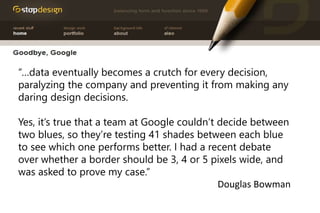 “…data eventually becomes a crutch for every decision,
paralyzing the company and preventing it from making any
daring design decisions.
Yes, it’s true that a team at Google couldn’t decide between
two blues, so they’re testing 41 shades between each blue
to see which one performs better. I had a recent debate
over whether a border should be 3, 4 or 5 pixels wide, and
was asked to prove my case.”
Douglas Bowman
 