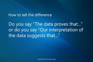How to tell the difference
Do you say “The data proves that…”
or do you say “Our interpretation of
the data suggests that…”
Copyright 2010 UX Design Edge
 