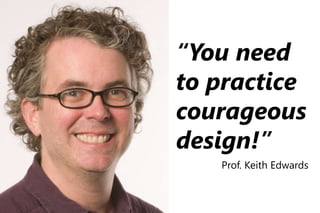 “You need
to practice
courageous
design!”
Prof. Keith Edwards
 
