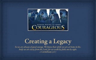 Creating a Legacy
So we are always of good courage. We know that while we are at home in the
    body we are away "om the Lord, for we walk by faith, not by sight.
                            2 Corinthians 5:6-7
 