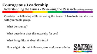 Consider the following while reviewing the Research handouts and discuss
with your table group.
What do you see?
What questions does this text raise for you?
What is significant about this text?
How might this text influence your work as an administrator?
Courageous Leadership
Understanding the Issues - Reviewing the Research (Making Meaning)
 