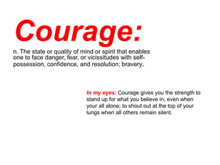 Courage:
n. The state or quality of mind or spirit that enables
one to face danger, fear, or vicissitudes with self-
possession, confidence, and resolution; bravery.



                            In my eyes: Courage gives you the strength to
                            stand up for what you believe in, even when
                            your all alone; to shout out at the top of your
                            lungs when all others remain silent.
 