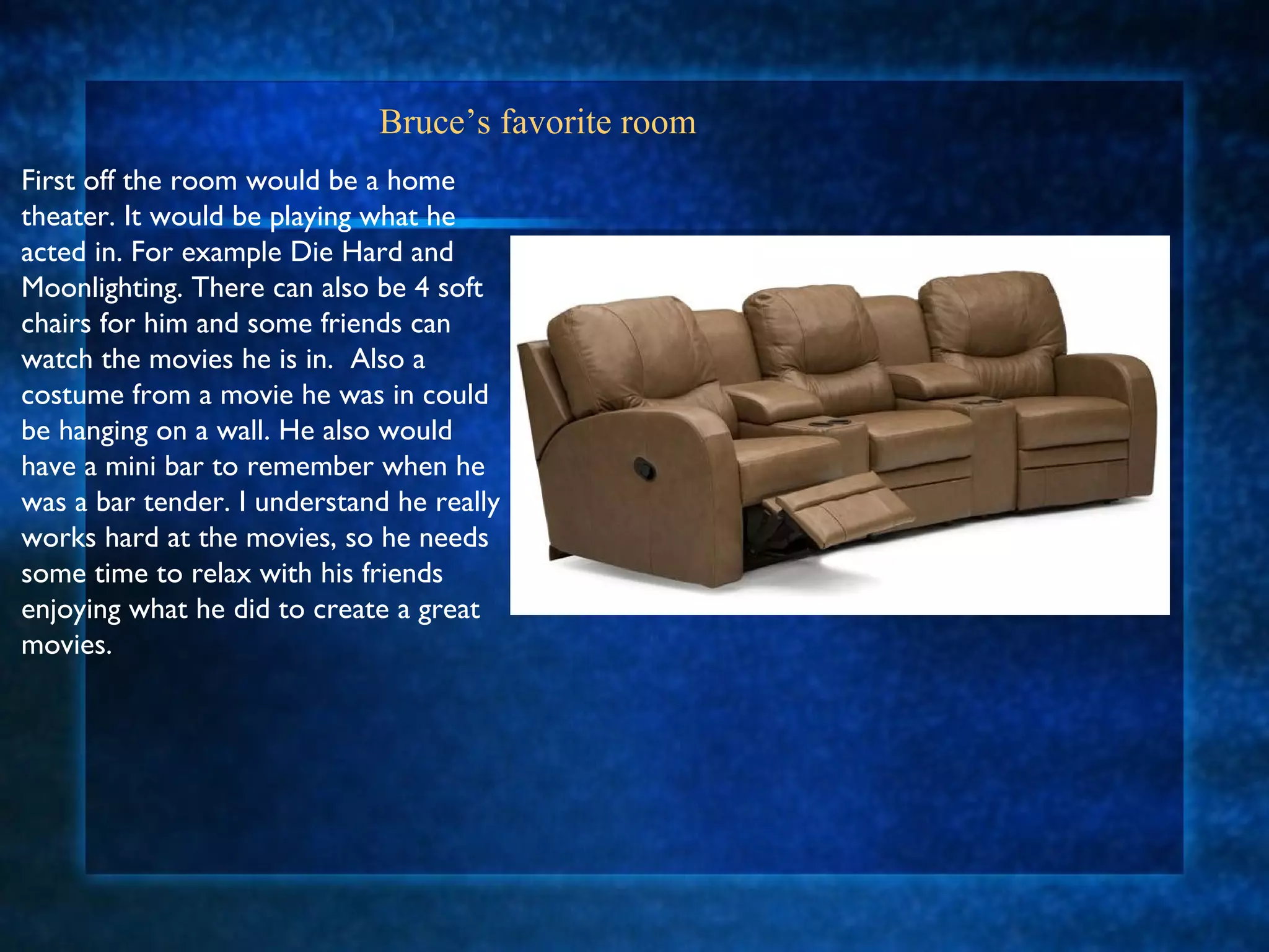 Bruce’s favorite room First off the room would be a home theater. It would be playing what he acted in. For example Die Hard and Moonlighting. There can also be 4 soft chairs for him and some friends can watch the movies he is in.  Also a costume from a movie he was in could be hanging on a wall. He also would have a mini bar to remember when he was a bar tender. I understand he really works hard at the movies, so he needs some time to relax with his friends enjoying what he did to create a great movies. 