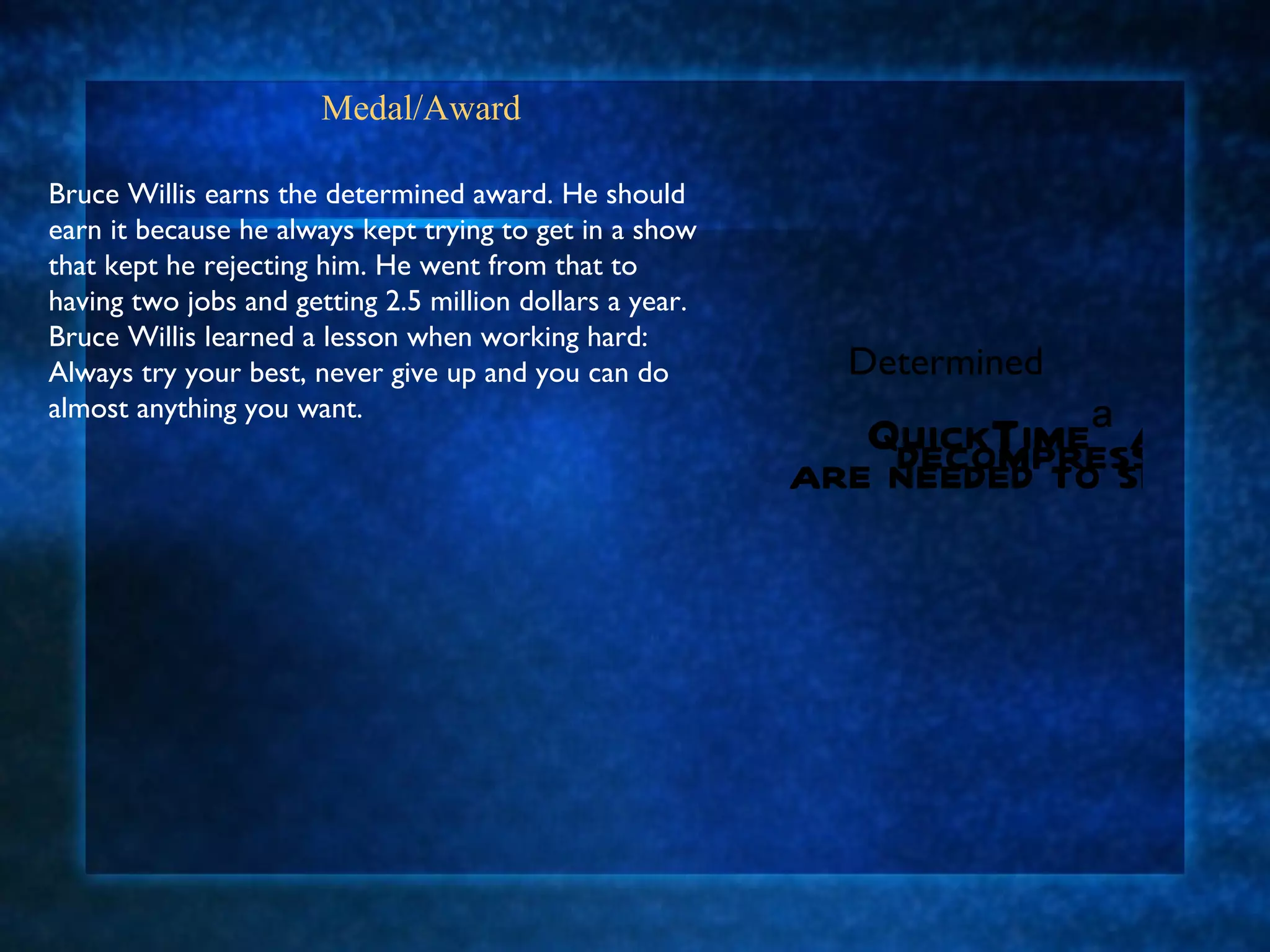 Medal/Award  Bruce Willis earns the determined award. He should earn it because he always kept trying to get in a show that kept he rejecting him. He went from that to having two jobs and getting 2.5 million dollars a year. Bruce Willis learned a lesson when working hard: Always try your best, never give up and you can do almost anything you want.  Determined 