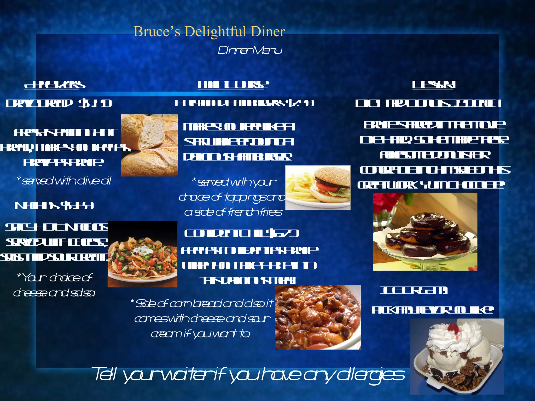 Bruce’s Delightful Diner Appetizers Brave Bread  $4.49 Dinner Menu Fresh steaming hot bread, makes you feel as brave as Bruce. Nachos  $4.69 Spicy HOT Nachos  served with cheese, salsa and sour cream.  *Your  choice of cheese and salsa Tell your waiter if you have any allergies Main Course Hollywood Hamburgers  $7.99 Makes you feel like a star while enjoying a delicious hamburger. *served with your choice of toppings and a side of french fries Confident Chili $6.79 Feel as confident as Bruce when you take a bite into this delicious meal. *Side of corn bread and also it comes with cheese and sour cream if you want to. Dessert *served with olive oil Die Hard Donuts 3.99 each Bruce starred in the movie Die Hard. So he made these awesome donuts for congratulating himself on his great work. Yum Chocolate!  ICE CREAM! Pick any flavor you like! 