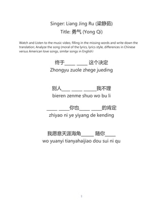 1
Singer: Liang Jing Ru (梁静茹)
Title: 勇气 (Yong Qi)
Watch and Listen to the music video, filling in the missing words and write down the
translation; Analyze the song (moral of the lyrics, lyrics style, differences in Chinese
versus American love songs, similar songs in English)
终于_____ _____ 这个决定
Zhongyu zuole zhege jueding
别人____ _____ ______我不理
bieren zenme shuo wo bu li
_____ _____你也_____ _____的肯定
zhiyao ni ye yiyang de kending
我愿意天涯海角______ 随你_____
wo yuanyi tianyahaijiao dou sui ni qu
 