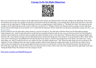 Courage To Do The Right Thing Essay
Have you ever had to have the courage to do the right thing? In these articles, the characters had to have the courage to the right thing. In the issues,
the characters have to have the courage to make their own decisions and do the right thing. I can conclude that in all the issues they have to have the
courage to do the right thing. In "Doing the right thing" they have courage because of their families, in "The Road Not Taken" the character has the
courage to do the right thing because he wants to make his own decision. In "Thankyou Ma'am" the character has the courage to do the right thing
because she has done things she wasn't proud of. It is evident that the characters all have made their own decisions and had the courage to do the...show
more content...
He also wanted to give the other path a chance because it was less traveled on. The other path could have been easy but had ended up getting
harder along the way. And if he took that path he would feel less rewarded and that he took the easy way out. Since he took the less traveled path it
could have been hard but he would feel more rewarded and ended with better results. In the short story "Thankyou Ma'am by Langston Hughes, the
character, Mrs. Jones had the courage to do the right thing because she had done things she wasn't proud of, so she put herself in other's shoes. When
a boy tried to steal her purse she grabbed him and took him back to her house to wash his face and get food. In the article, The author says, "I have
done things, too, which I would not tell you, son–neither tell God, if he didn't already know." Mrs. JOnes has done things she was not proud of. She
might have lived a childhood where she wasn't wealthy enough to afford certain things she needed and wanted. So when they boy, Roger tried to
steal her purse she taught him a lesson and brought him back to her house to wash his face comb his hair and feed him dinner. She also gave him
$10 to buy blue suede shoes. From all of these issues, the characters have to have a find a way to have the courage and do the right thing. In the story
"Doing the Right Thing" the characters have the courage to do the
Get more content on HelpWriting.net
 