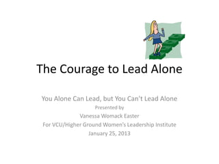 The Courage to Lead Alone
You Alone Can Lead, but You Can’t Lead Alone
Presented by
Vanessa Womack Easter
For VCU/Higher Ground Women’s Leadership Institute
January 25, 2013
 