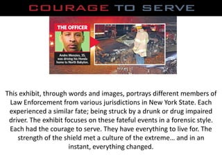 This exhibit, through words and images, portrays different members of Law Enforcement from various jurisdictions in New York State. Each experienced a similar fate; being struck by a drunk or drug impaired driver. The exhibit focuses on these fateful events in a forensic style. Each had the courage to serve. They have everything to live for. The strength of the shield met a culture of the extreme… and in an instant, everything changed. 