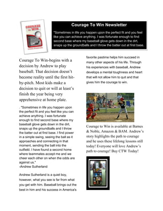 Courage To Win Newsletter
                          "Sometimes in life you happen upon the perfect fit and you feel
                          like you can achieve anything. I was fortunate enough to find
                          second base where my baseball glove gets down in the dirt,
                          snaps up the groundballs and I throw the batter out at first base.


                                                 favorite pastime helps him succeed in
Courage To Win-begins with a                     many other aspects of his life. Through
decision by Andrew to play                       his experiences with baseball, Andrew
baseball. That decision doesn’t                  develops a mental toughness and heart
become reality until the first hit-              that will not allow him to quit and that
by-pitch. Most kids make a                       gives him the courage to win.

decision to quit or will at least’s
finish the year being very
apprehensive at home plate.
. "Sometimes in life you happen upon
the perfect fit and you feel like you can
achieve anything. I was fortunate
enough to find second base where my
baseball glove gets down in the dirt,
                                                 Courage to Win is available at Barnes
snaps up the groundballs and I throw
the batter out at first base. I find power       & Noble, Amazon & BAM. Andrew’s
in a simple swing, seeing the ball as it         story highlights the path to courage
approaches and connecting in that                and he uses these lifelong lessons still
moment, sending the ball into the                today! Everyone will love Andrew’s
outfield. I have found a second home             path to courage! Buy CTW Today!
where teammates accept me and we
cheer each other on when the odds are
against us."
-Andrew Sutherland

Andrew Sutherland is a quiet boy,
however, what you see is far from what
you get with him. Baseball brings out the
best in him and his success in America's
 