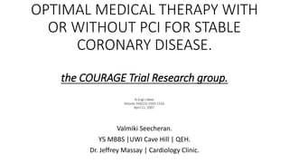 OPTIMAL MEDICAL THERAPY WITH
OR WITHOUT PCI FOR STABLE
CORONARY DISEASE.
the COURAGE Trial Research group.
N Engl J Med.
Volume 356(15):1503-1516.
April 12, 2007.
Valmiki Seecheran.
Y5 MBBS |UWI Cave Hill | QEH.
Dr. Jeffrey Massay | Cardiology Clinic.
 