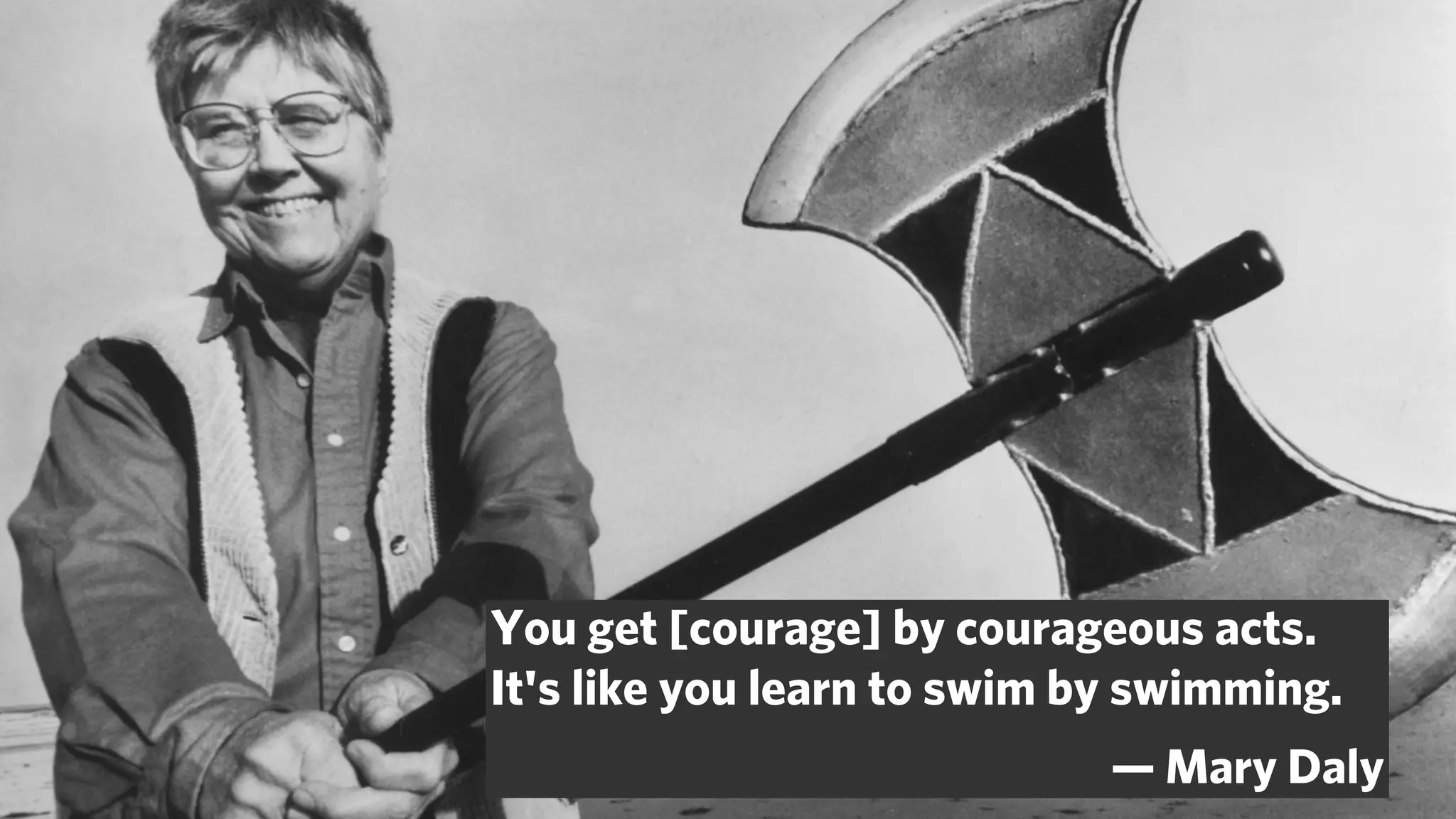 You get [courage] by courageous acts.
It's like you learn to swim by swimming.
                             — Mary Daly
 