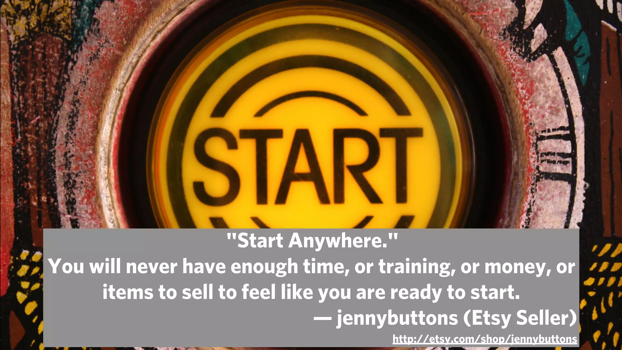  "Start Anywhere."
You will never have enough time, or training, or money, or
     items to sell to feel like you are ready to start.
                               — jennybuttons (Etsy Seller)
                                      http://etsy.com/shop/jennybuttons
 