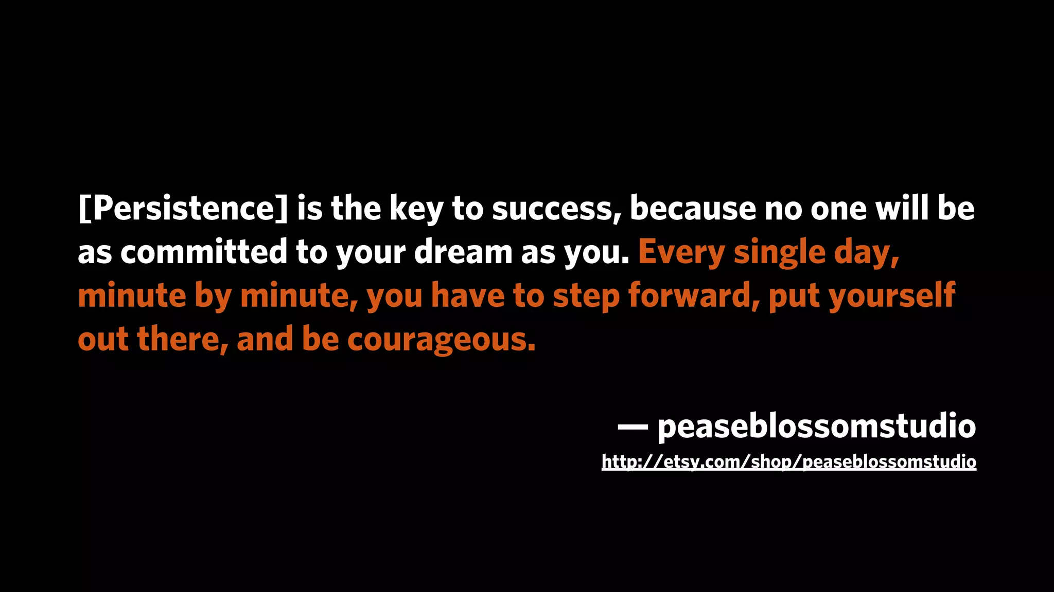 [Persistence] is the key to success, because no one will be
as committed to your dream as you. Every single day,
minute by minute, you have to step forward, put yourself
out there, and be courageous.

                                   — peaseblossomstudio
                                  http://etsy.com/shop/peaseblossomstudio
 