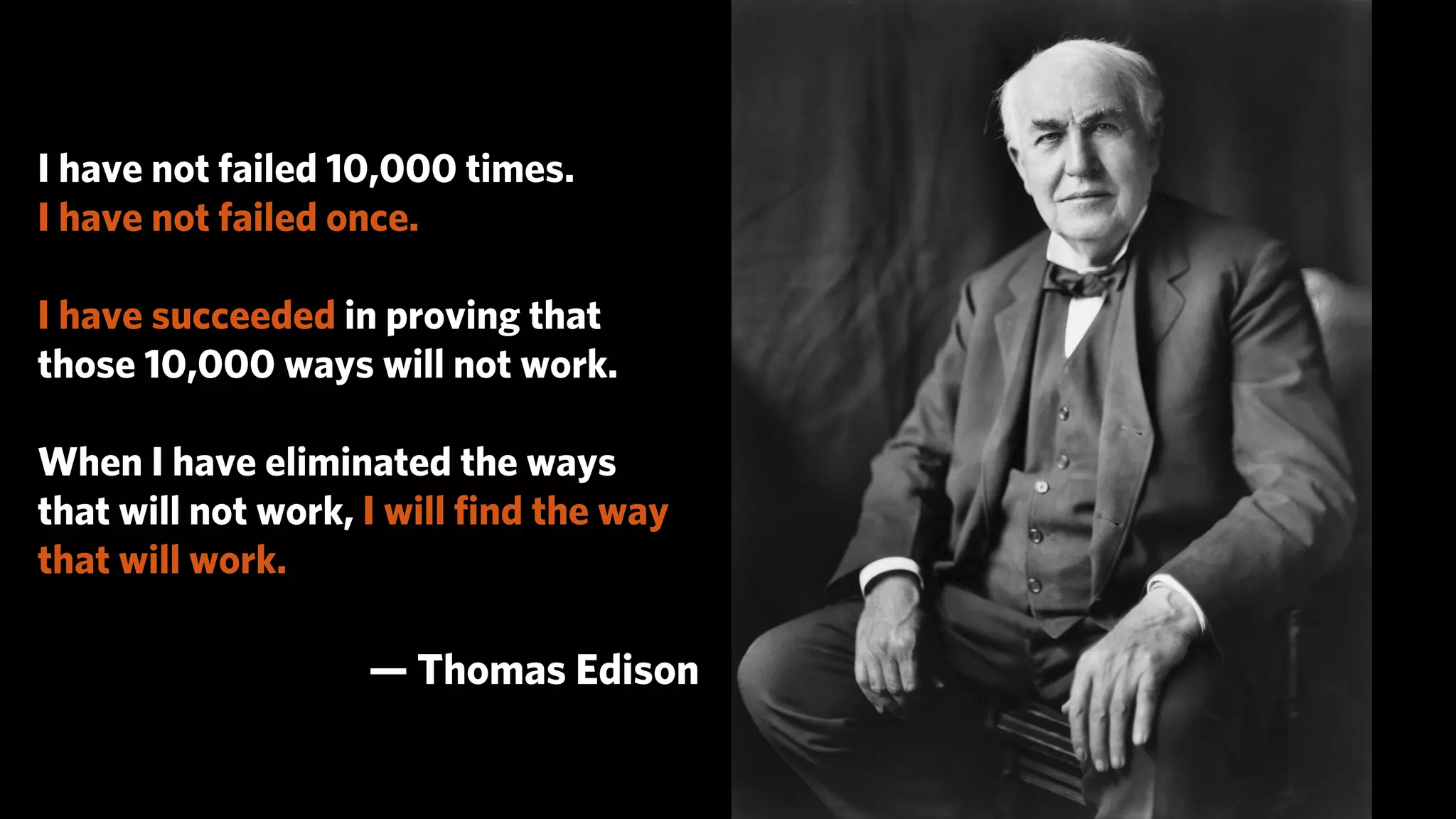 I have not failed 10,000 times.
I have not failed once.

I have succeeded in proving that
those 10,000 ways will not work.

When I have eliminated the ways
that will not work, I will ﬁnd the way
that will work.

                   — Thomas Edison
 
