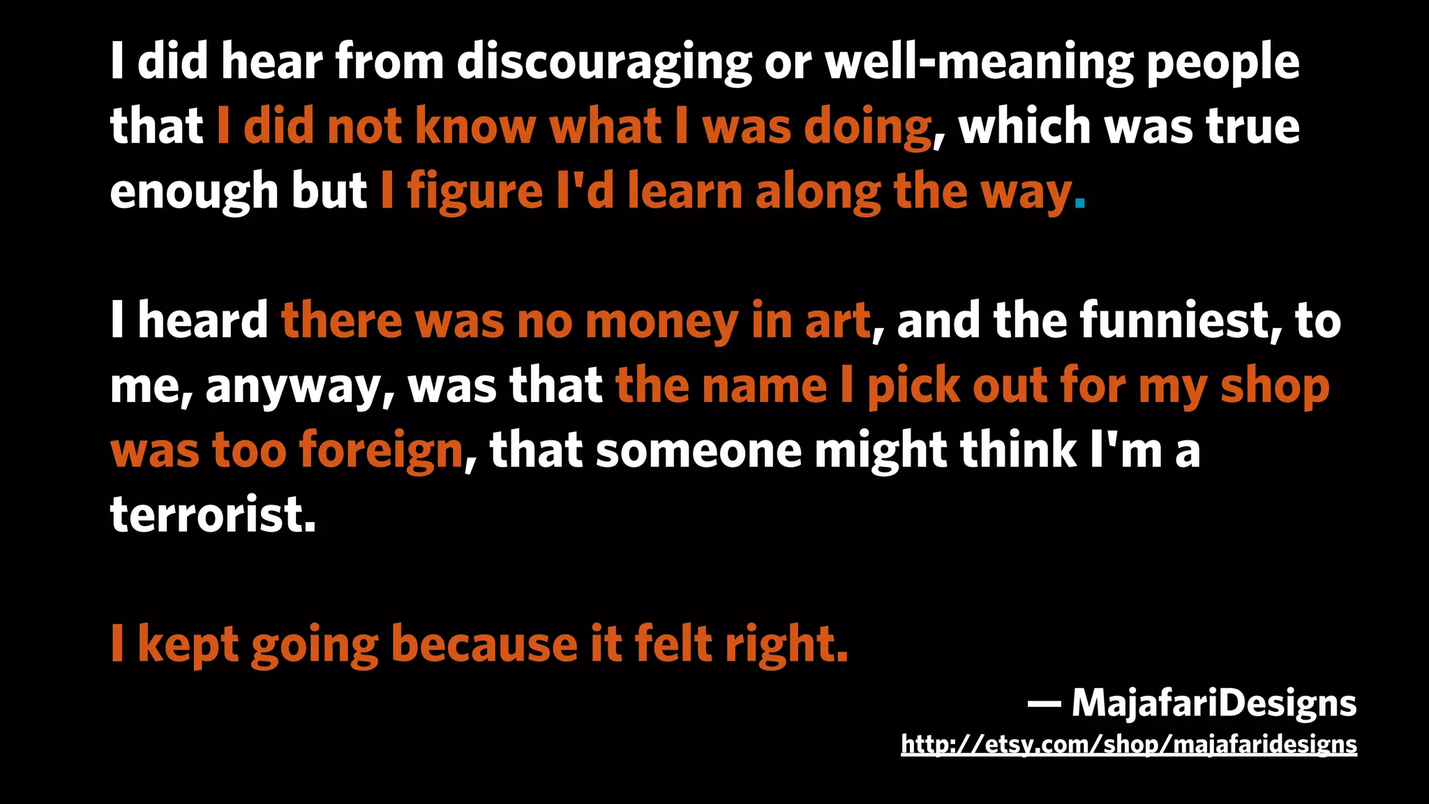 I did hear from discouraging or well-meaning people
that I did not know what I was doing, which was true
enough but I ﬁgure I'd learn along the way.

I heard there was no money in art, and the funniest, to
me, anyway, was that the name I pick out for my shop
was too foreign, that someone might think I'm a
terrorist.

I kept going because it felt right.
                                               — MajafariDesigns
                                      http://etsy.com/shop/majafaridesigns
 