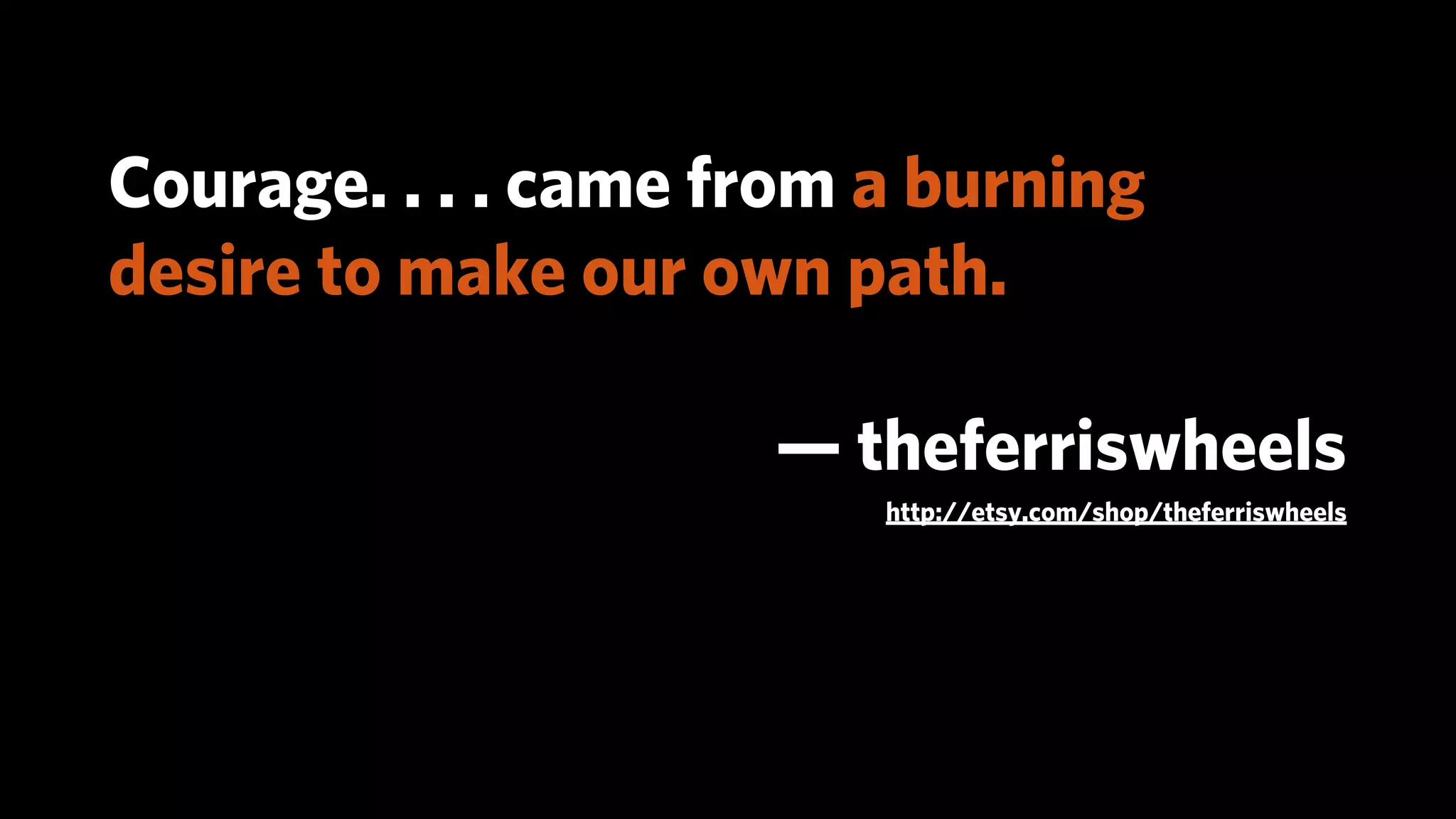 Courage. . . . came from a burning
desire to make our own path.

                     — theferriswheels
                         http://etsy.com/shop/theferriswheels
 