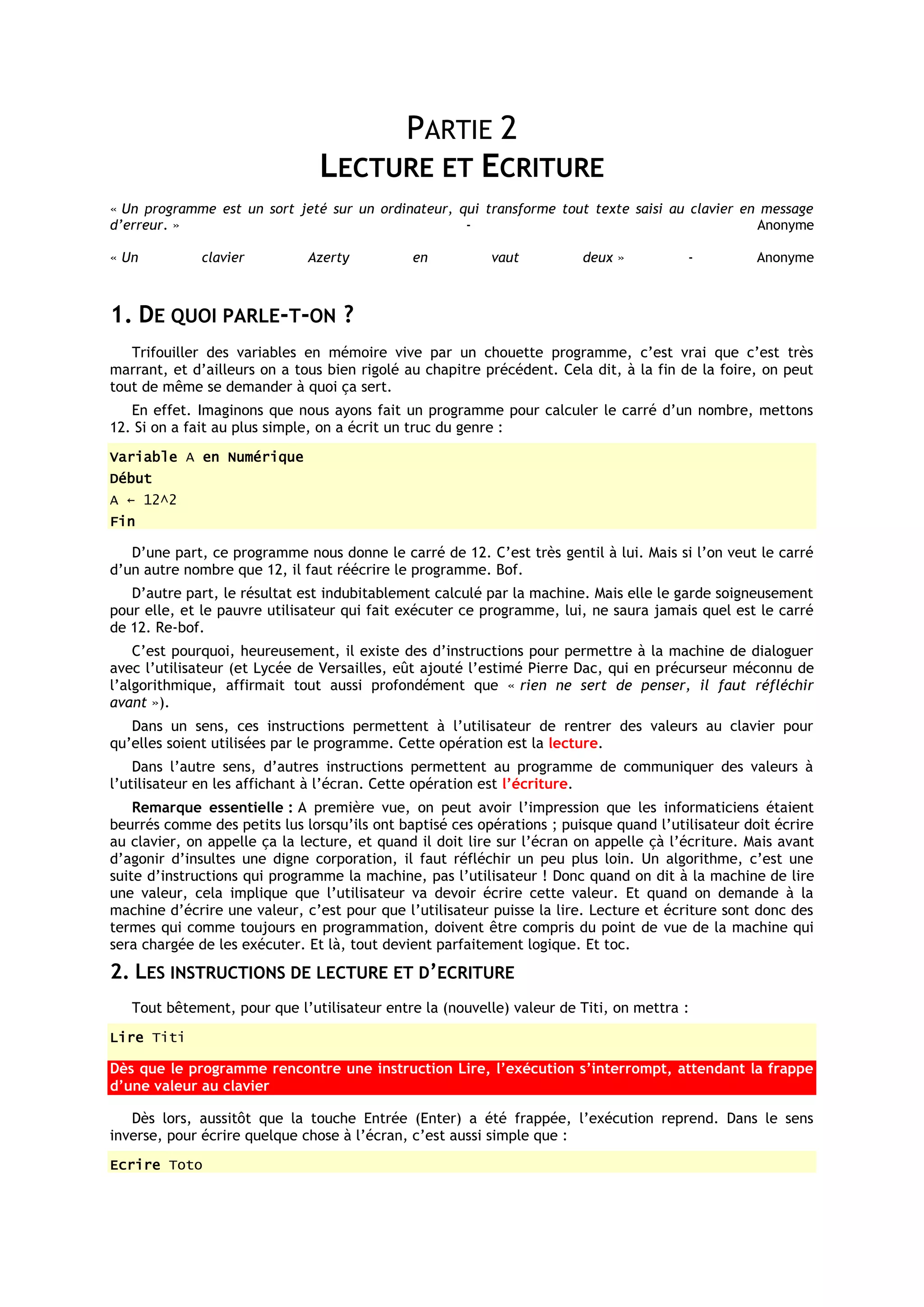 PARTIE 2
                                LECTURE ET ECRITURE
« Un programme est un sort jeté sur un ordinateur, qui transforme tout texte saisi au clavier en message
d’erreur. »                                         -                                           Anonyme

« Un          clavier         Azerty          en          vaut          deux »          -          Anonyme



1. DE QUOI PARLE-T-ON ?
   Trifouiller des variables en mémoire vive par un chouette programme, c’est vrai que c’est très
marrant, et d’ailleurs on a tous bien rigolé au chapitre précédent. Cela dit, à la fin de la foire, on peut
tout de même se demander à quoi ça sert.
   En effet. Imaginons que nous ayons fait un programme pour calculer le carré d’un nombre, mettons
12. Si on a fait au plus simple, on a écrit un truc du genre :
Variable A en Numérique
Début
A ← 12^2
Fin

   D’une part, ce programme nous donne le carré de 12. C’est très gentil à lui. Mais si l’on veut le carré
d’un autre nombre que 12, il faut réécrire le programme. Bof.
   D’autre part, le résultat est indubitablement calculé par la machine. Mais elle le garde soigneusement
pour elle, et le pauvre utilisateur qui fait exécuter ce programme, lui, ne saura jamais quel est le carré
de 12. Re-bof.
    C’est pourquoi, heureusement, il existe des d’instructions pour permettre à la machine de dialoguer
avec l’utilisateur (et Lycée de Versailles, eût ajouté l’estimé Pierre Dac, qui en précurseur méconnu de
l’algorithmique, affirmait tout aussi profondément que « rien ne sert de penser, il faut réfléchir
avant »).
   Dans un sens, ces instructions permettent à l’utilisateur de rentrer des valeurs au clavier pour
qu’elles soient utilisées par le programme. Cette opération est la lecture.
    Dans l’autre sens, d’autres instructions permettent au programme de communiquer des valeurs à
l’utilisateur en les affichant à l’écran. Cette opération est l’écriture.
    Remarque essentielle : A première vue, on peut avoir l’impression que les informaticiens étaient
beurrés comme des petits lus lorsqu’ils ont baptisé ces opérations ; puisque quand l’utilisateur doit écrire
au clavier, on appelle ça la lecture, et quand il doit lire sur l’écran on appelle çà l’écriture. Mais avant
d’agonir d’insultes une digne corporation, il faut réfléchir un peu plus loin. Un algorithme, c’est une
suite d’instructions qui programme la machine, pas l’utilisateur ! Donc quand on dit à la machine de lire
une valeur, cela implique que l’utilisateur va devoir écrire cette valeur. Et quand on demande à la
machine d’écrire une valeur, c’est pour que l’utilisateur puisse la lire. Lecture et écriture sont donc des
termes qui comme toujours en programmation, doivent être compris du point de vue de la machine qui
sera chargée de les exécuter. Et là, tout devient parfaitement logique. Et toc.
2. LES INSTRUCTIONS DE LECTURE ET D’ECRITURE
   Tout bêtement, pour que l’utilisateur entre la (nouvelle) valeur de Titi, on mettra :
Lire Titi

Dès que le programme rencontre une instruction Lire, l’exécution s’interrompt, attendant la frappe
d’une valeur au clavier

   Dès lors, aussitôt que la touche Entrée (Enter) a été frappée, l’exécution reprend. Dans le sens
inverse, pour écrire quelque chose à l’écran, c’est aussi simple que :
Ecrire Toto
 