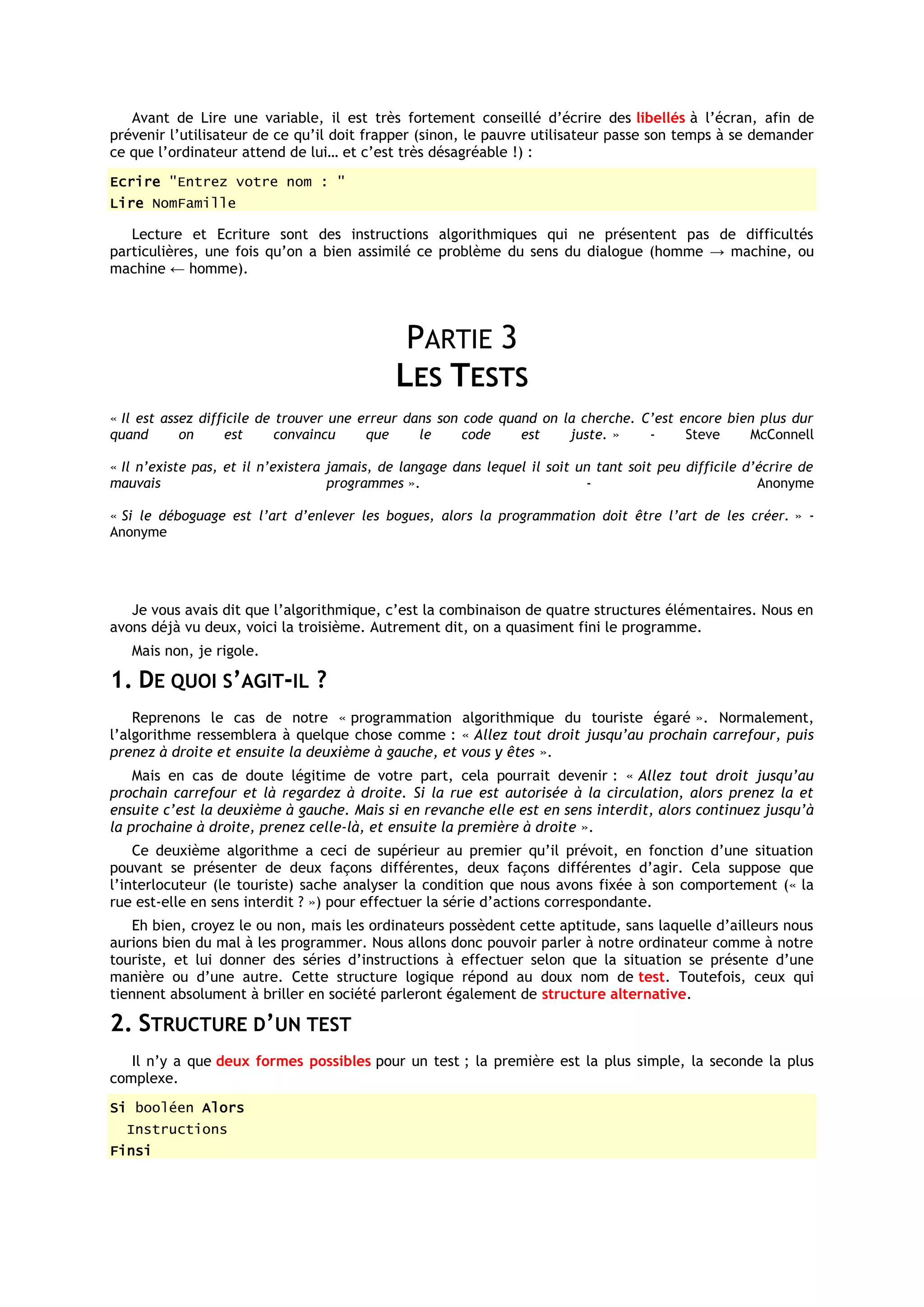 Avant de Lire une variable, il est très fortement conseillé d’écrire des libellés à l’écran, afin de
prévenir l’utilisateur de ce qu’il doit frapper (sinon, le pauvre utilisateur passe son temps à se demander
ce que l’ordinateur attend de lui… et c’est très désagréable !) :
Ecrire "Entrez votre nom : "
Lire NomFamille

   Lecture et Ecriture sont des instructions algorithmiques qui ne présentent pas de difficultés
particulières, une fois qu’on a bien assimilé ce problème du sens du dialogue (homme → machine, ou
machine ← homme).




                                              PARTIE 3
                                             LES TESTS
« Il est assez difficile de trouver une erreur dans son code quand on la cherche. C’est encore bien plus dur
quand       on     est      convaincu    que     le     code    est    juste. »    -     Steve    McConnell

« Il n’existe pas, et il n’existera jamais, de langage dans lequel il soit un tant soit peu difficile d’écrire de
mauvais                             programmes ».                           -                           Anonyme

« Si le déboguage est l’art d’enlever les bogues, alors la programmation doit être l’art de les créer. » -
Anonyme




   Je vous avais dit que l’algorithmique, c’est la combinaison de quatre structures élémentaires. Nous en
avons déjà vu deux, voici la troisième. Autrement dit, on a quasiment fini le programme.
   Mais non, je rigole.

1. DE QUOI S’AGIT-IL ?
    Reprenons le cas de notre « programmation algorithmique du touriste égaré ». Normalement,
l’algorithme ressemblera à quelque chose comme : « Allez tout droit jusqu’au prochain carrefour, puis
prenez à droite et ensuite la deuxième à gauche, et vous y êtes ».
    Mais en cas de doute légitime de votre part, cela pourrait devenir : « Allez tout droit jusqu’au
prochain carrefour et là regardez à droite. Si la rue est autorisée à la circulation, alors prenez la et
ensuite c’est la deuxième à gauche. Mais si en revanche elle est en sens interdit, alors continuez jusqu’à
la prochaine à droite, prenez celle-là, et ensuite la première à droite ».
    Ce deuxième algorithme a ceci de supérieur au premier qu’il prévoit, en fonction d’une situation
pouvant se présenter de deux façons différentes, deux façons différentes d’agir. Cela suppose que
l’interlocuteur (le touriste) sache analyser la condition que nous avons fixée à son comportement (« la
rue est-elle en sens interdit ? ») pour effectuer la série d’actions correspondante.
   Eh bien, croyez le ou non, mais les ordinateurs possèdent cette aptitude, sans laquelle d’ailleurs nous
aurions bien du mal à les programmer. Nous allons donc pouvoir parler à notre ordinateur comme à notre
touriste, et lui donner des séries d’instructions à effectuer selon que la situation se présente d’une
manière ou d’une autre. Cette structure logique répond au doux nom de test. Toutefois, ceux qui
tiennent absolument à briller en société parleront également de structure alternative.

2. STRUCTURE D’UN TEST
   Il n’y a que deux formes possibles pour un test ; la première est la plus simple, la seconde la plus
complexe.
Si booléen Alors
  Instructions
Finsi
 